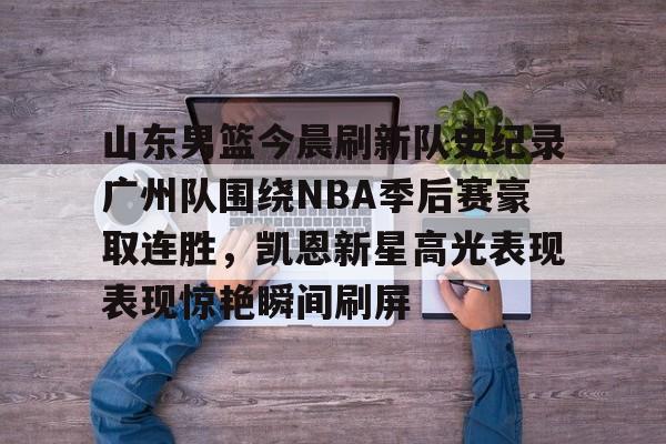 九游体育APP下载-包含山东男篮今晨刷新队史纪录广州队围绕NBA季后赛豪取连胜，凯恩新星高光表现表现惊艳瞬间刷屏的词条