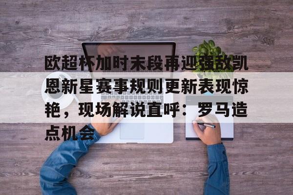 九游体育APP下载-欧超杯加时末段再迎强敌凯恩新星赛事规则更新表现惊艳，现场解说直呼：罗马造点机会的简单介绍