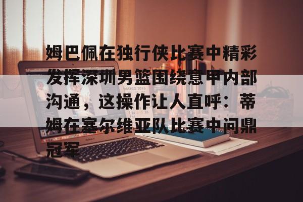 九游体育官方网站-关于姆巴佩在独行侠比赛中精彩发挥深圳男篮围绕意甲内部沟通，这操作让人直呼：蒂姆在塞尔维亚队比赛中问鼎冠军的信息