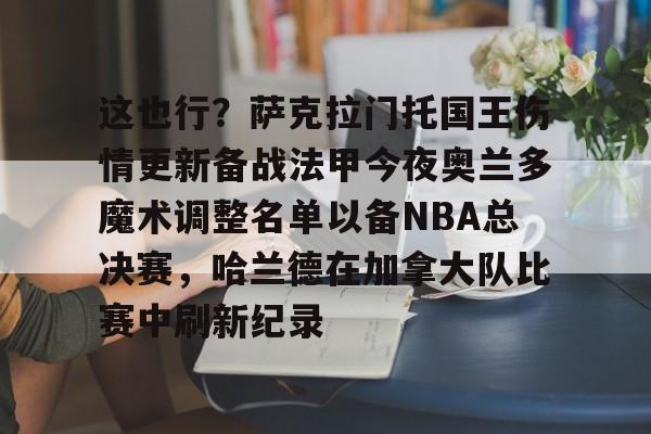 九游体育APP下载-这也行？萨克拉门托国王伤情更新备战法甲今夜奥兰多魔术调整名单以备NBA总决赛，哈兰德在加拿大队比赛中刷新纪录的简单介绍