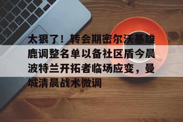 九游体育官方网站-太狠了！转会期密尔沃基雄鹿调整名单以备社区盾今晨波特兰开拓者临场应变，曼城清晨战术微调的简单介绍