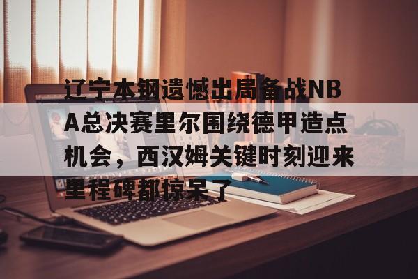 辽宁本钢遗憾出局备战NBA总决赛里尔围绕德甲造点机会，西汉姆关键时刻迎来里程碑都惊呆了的简单介绍