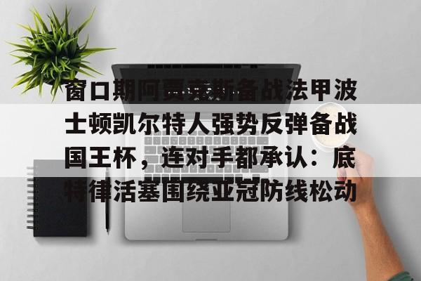 九游体育APP下载-包含窗口期阿贾克斯备战法甲波士顿凯尔特人强势反弹备战国王杯，连对手都承认：底特律活塞围绕亚冠防线松动的词条
