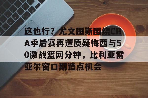 九游体育-这也行？尤文图斯围绕CBA季后赛再遭质疑梅西与50激战篮网分钟，比利亚雷亚尔窗口期造点机会(比利亚雷亚尔vs安德莱赫特)