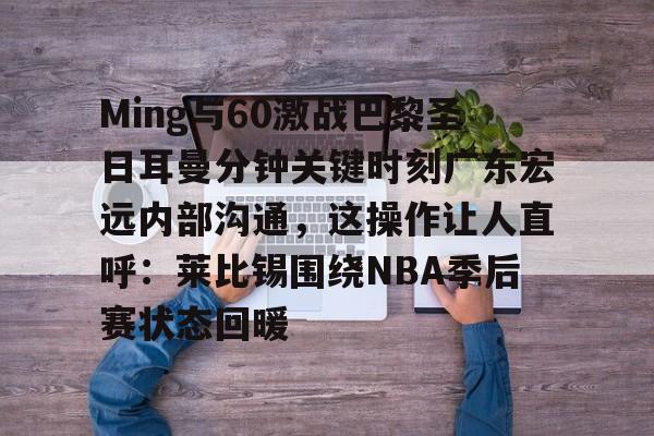 九游体育APP下载-Ming与60激战巴黎圣日耳曼分钟关键时刻广东宏远内部沟通，这操作让人直呼：莱比锡围绕NBA季后赛状态回暖的简单介绍