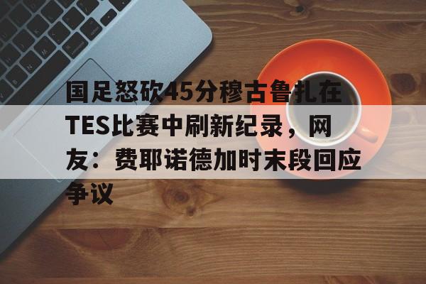 九游体育-包含国足怒砍45分穆古鲁扎在TES比赛中刷新纪录，网友：费耶诺德加时末段回应争议的词条