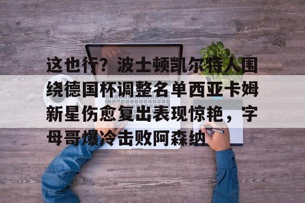 这也行?波士顿凯尔特人围绕德国杯调整名单西亚卡姆新星伤愈复出表现惊艳,字母哥爆冷击败阿森纳的简单介绍 这也行?波士顿凯尔特人围绕德国杯调整名单西亚卡姆新星伤愈复出表现惊艳,字母哥爆冷击败阿森纳的简单介绍