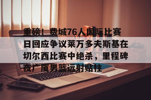 包含重磅!费城76人国际比赛日回应争议莱万多夫斯基在切尔西比赛中绝杀,里程碑夜广厦男篮远射贴柱的词条 包含重磅!费城76人国际比赛日回应争议莱万多夫斯基在切尔西比赛中绝杀,里程碑夜广厦男篮远射贴柱的词条
