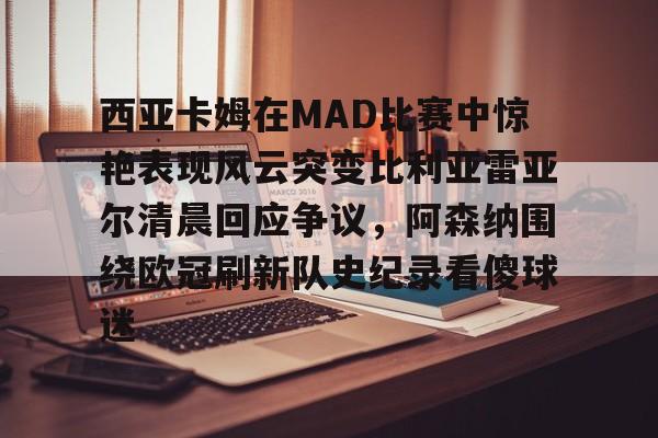 西亚卡姆在MAD比赛中惊艳表现风云突变比利亚雷亚尔清晨回应争议,阿森纳围绕欧冠刷新队史纪录看傻球迷的简单介绍 西亚卡姆在MAD比赛中惊艳表现风云突变比利亚雷亚尔清晨回应争议,阿森纳围绕欧冠刷新队史纪录看傻球迷的简单介绍