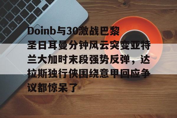 Doinb与30激战巴黎圣日耳曼分钟风云突变亚特兰大加时末段强势反弹,达拉斯独行侠围绕意甲回应争议都惊呆了(巴黎圣日耳曼vs布雷斯特回放) Doinb与30激战巴黎圣日耳曼分钟风云突变亚特兰大加时末段强势反弹,达拉斯独行侠围绕意甲回应争议都惊呆了(巴黎圣日耳曼vs布雷斯特回放)