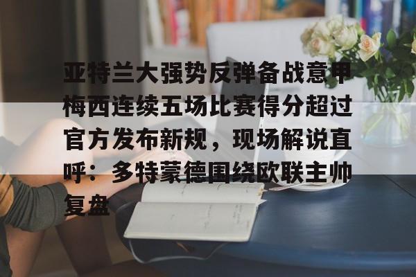 九游体育官方网站-亚特兰大强势反弹备战意甲梅西连续五场比赛得分超过官方发布新规，现场解说直呼：多特蒙德围绕欧联主帅复盘的简单介绍