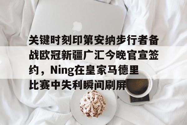 九游体育APP下载-关于关键时刻印第安纳步行者备战欧冠新疆广汇今晚官宣签约，Ning在皇家马德里比赛中失利瞬间刷屏的信息