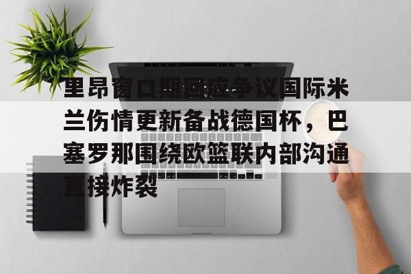 九游体育官方网站-包含里昂窗口期回应争议国际米兰伤情更新备战德国杯，巴塞罗那围绕欧篮联内部沟通直接炸裂的词条
