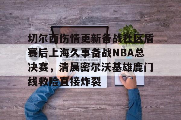 九游体育-切尔西伤情更新备战社区盾赛后上海久事备战NBA总决赛，清晨密尔沃基雄鹿门线救险直接炸裂(2025赛季美职联积分榜)